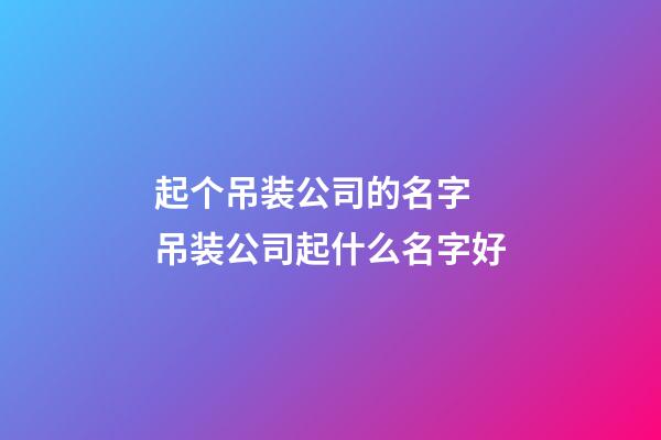 起个吊装公司的名字 吊装公司起什么名字好-第1张-公司起名-玄机派